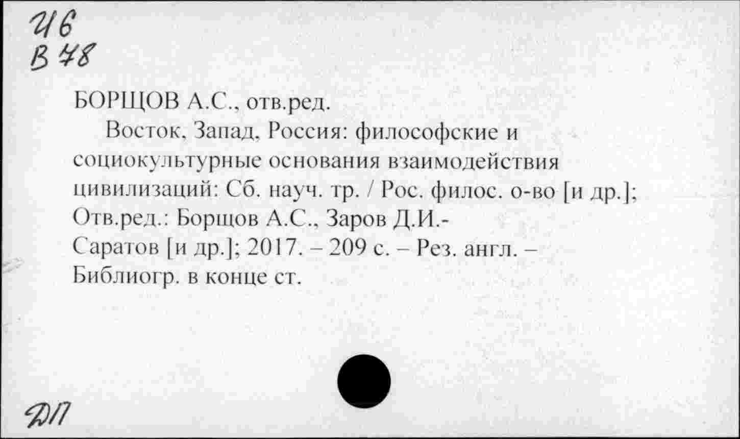 ﻿-ив
e,ve
БОРЩОВ А.С., отв.ред.
Восток. Запад. Россия: философские и социокультурные основания взаимодействия цивилизаций: Сб. науч. тр. / Рос. филос. о-во [и др.];
Отв.ред.: Бортов А.С.. Заров Д.И.-
Саратов [и др.]; 2017. -209 с. - Рез. англ. -Библиогр. в конце ст.
